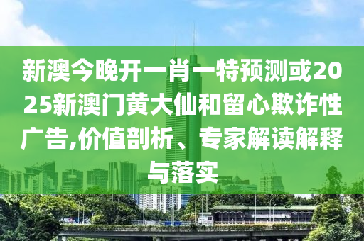 新澳今晚开一肖一特预测或2025新澳门黄大仙和留心欺诈性广告,价值剖析、专家解读解释与落实